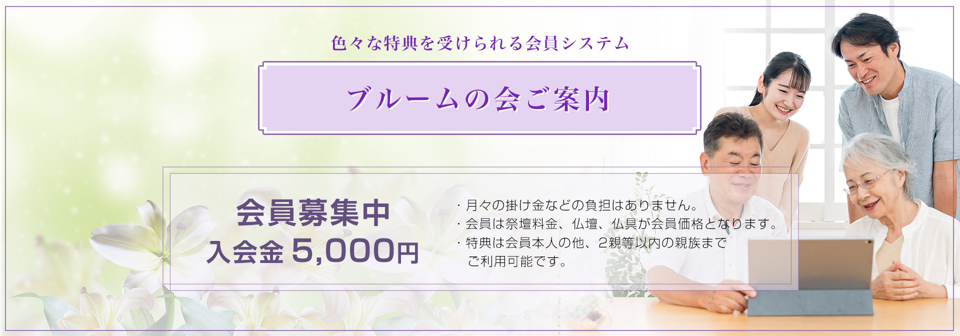 色々な特典を請けられる会員システム ブルームの会ご案内 会員募集中 入会金5,000円 ・月々の掛け金などの負担はありません。 ・会員は祭壇料金、仏壇、仏具が会員価格となります。 ・特典は会員本人の他、2親等以内の親族までご利用可能です。